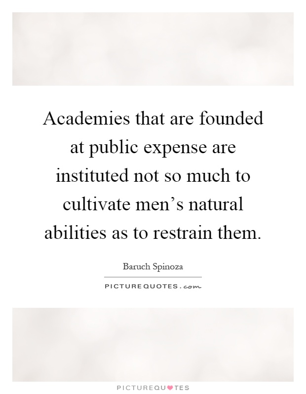 Academies that are founded at public expense are instituted not so much to cultivate men's natural abilities as to restrain them Picture Quote #1