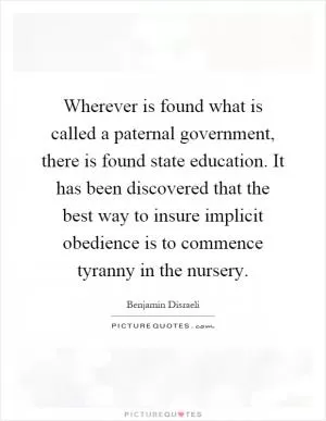Wherever is found what is called a paternal government, there is found state education. It has been discovered that the best way to insure implicit obedience is to commence tyranny in the nursery Picture Quote #1