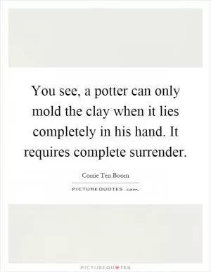 You see, a potter can only mold the clay when it lies completely in his hand. It requires complete surrender Picture Quote #1