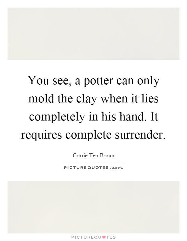 You see, a potter can only mold the clay when it lies completely in his hand. It requires complete surrender Picture Quote #1