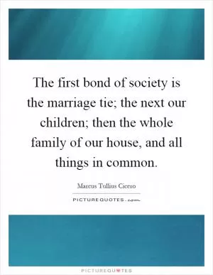 The first bond of society is the marriage tie; the next our children; then the whole family of our house, and all things in common Picture Quote #1
