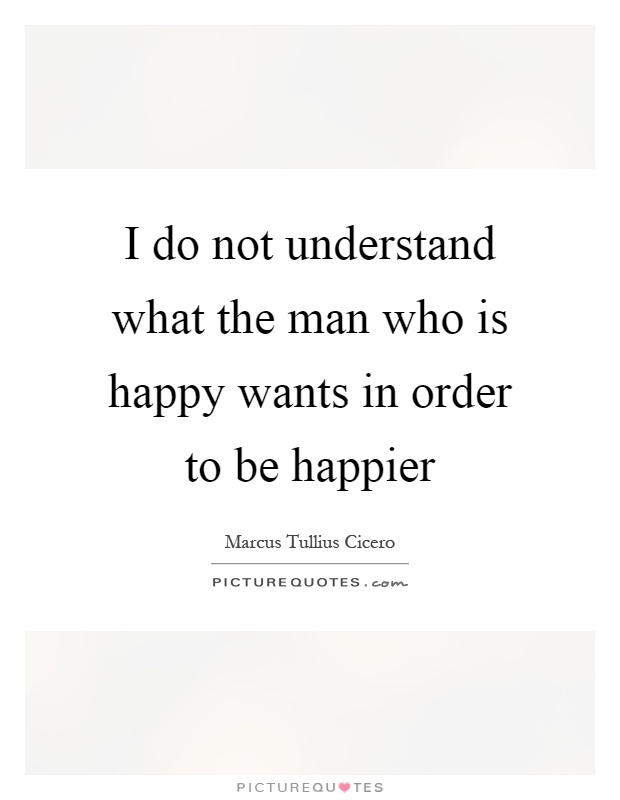 I do not understand what the man who is happy wants in order to be happier Picture Quote #1