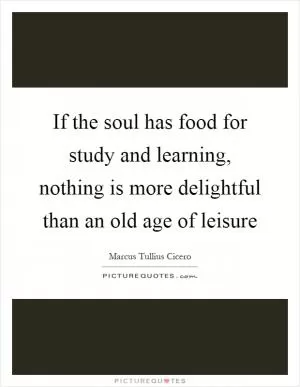 If the soul has food for study and learning, nothing is more delightful than an old age of leisure Picture Quote #1