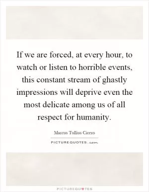 If we are forced, at every hour, to watch or listen to horrible events, this constant stream of ghastly impressions will deprive even the most delicate among us of all respect for humanity Picture Quote #1