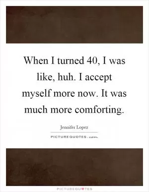 When I turned 40, I was like, huh. I accept myself more now. It was much more comforting Picture Quote #1