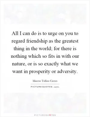 All I can do is to urge on you to regard friendship as the greatest thing in the world; for there is nothing which so fits in with our nature, or is so exactly what we want in prosperity or adversity Picture Quote #1