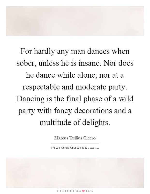 For hardly any man dances when sober, unless he is insane. Nor does he dance while alone, nor at a respectable and moderate party. Dancing is the final phase of a wild party with fancy decorations and a multitude of delights Picture Quote #1