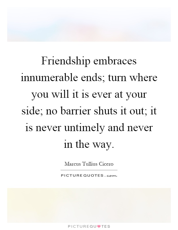 Friendship embraces innumerable ends; turn where you will it is ever at your side; no barrier shuts it out; it is never untimely and never in the way Picture Quote #1