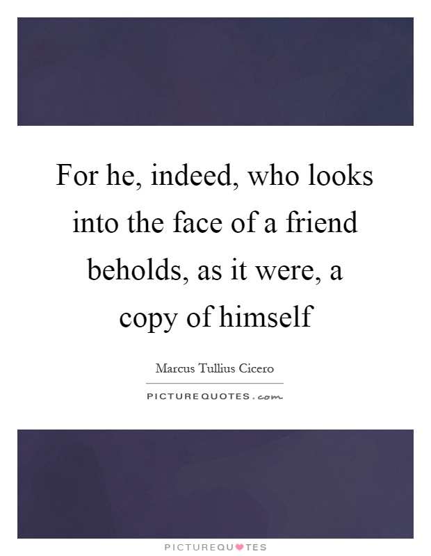 For he, indeed, who looks into the face of a friend beholds, as it were, a copy of himself Picture Quote #1