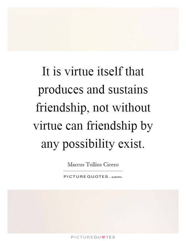 It is virtue itself that produces and sustains friendship, not without virtue can friendship by any possibility exist Picture Quote #1