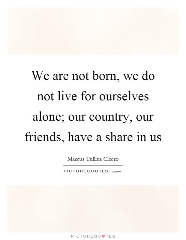 We are not born, we do not live for ourselves alone; our country, our friends, have a share in us Picture Quote #1