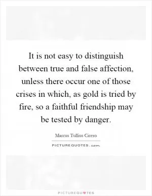 It is not easy to distinguish between true and false affection, unless there occur one of those crises in which, as gold is tried by fire, so a faithful friendship may be tested by danger Picture Quote #1