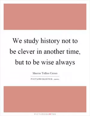 We study history not to be clever in another time, but to be wise always Picture Quote #1
