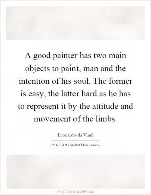 A good painter has two main objects to paint, man and the intention of his soul. The former is easy, the latter hard as he has to represent it by the attitude and movement of the limbs Picture Quote #1