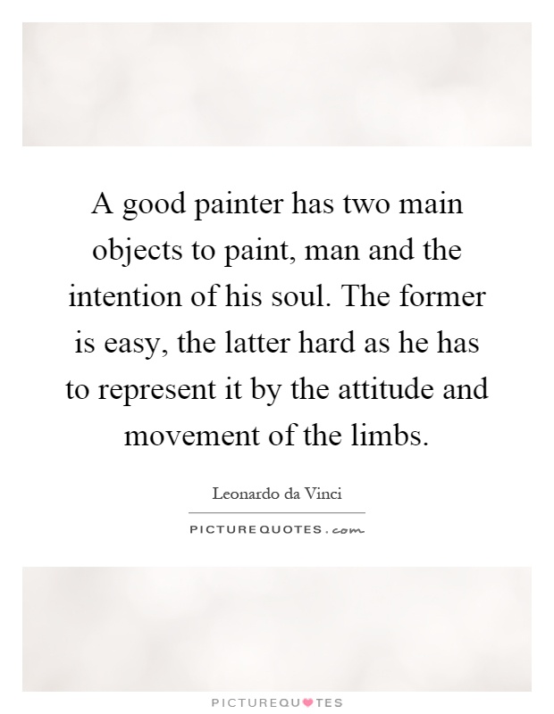 A good painter has two main objects to paint, man and the intention of his soul. The former is easy, the latter hard as he has to represent it by the attitude and movement of the limbs Picture Quote #1