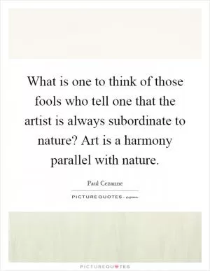 What is one to think of those fools who tell one that the artist is always subordinate to nature? Art is a harmony parallel with nature Picture Quote #1