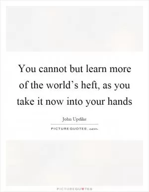 You cannot but learn more of the world’s heft, as you take it now into your hands Picture Quote #1