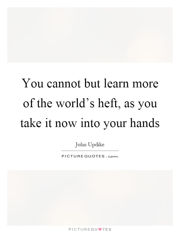 You cannot but learn more of the world's heft, as you take it now into your hands Picture Quote #1