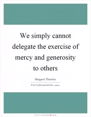 We simply cannot delegate the exercise of mercy and generosity to others Picture Quote #1