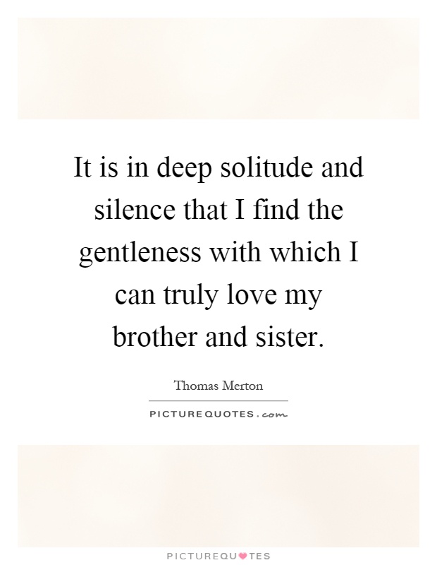 It is in deep solitude and silence that I find the gentleness with which I can truly love my brother and sister Picture Quote #1