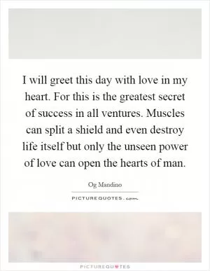 I will greet this day with love in my heart. For this is the greatest secret of success in all ventures. Muscles can split a shield and even destroy life itself but only the unseen power of love can open the hearts of man Picture Quote #1