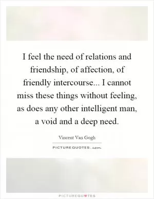 I feel the need of relations and friendship, of affection, of friendly intercourse... I cannot miss these things without feeling, as does any other intelligent man, a void and a deep need Picture Quote #1