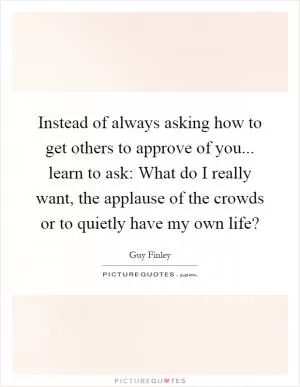 Instead of always asking how to get others to approve of you... learn to ask: What do I really want, the applause of the crowds or to quietly have my own life? Picture Quote #1