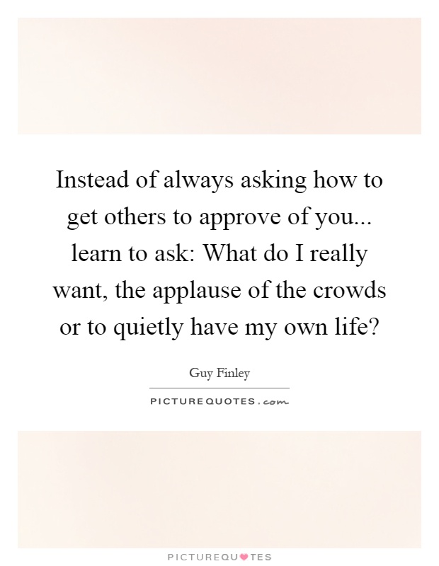 Instead of always asking how to get others to approve of you... learn to ask: What do I really want, the applause of the crowds or to quietly have my own life? Picture Quote #1