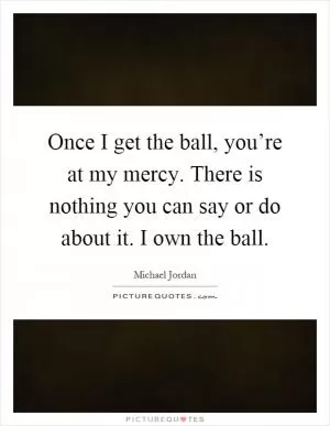 Once I get the ball, you’re at my mercy. There is nothing you can say or do about it. I own the ball Picture Quote #1