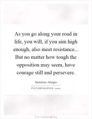 As you go along your road in life, you will, if you aim high enough, also meet resistance... But no matter how tough the opposition may seem, have courage still and persevere Picture Quote #1