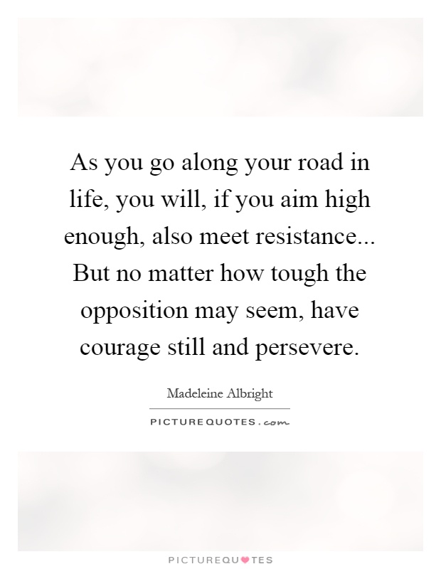 As you go along your road in life, you will, if you aim high enough, also meet resistance... But no matter how tough the opposition may seem, have courage still and persevere Picture Quote #1