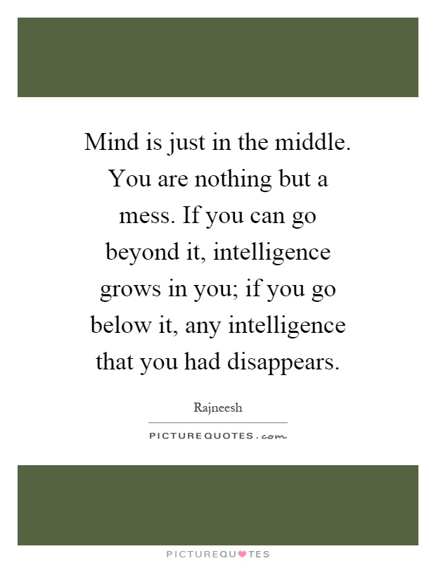 Mind is just in the middle. You are nothing but a mess. If you can go beyond it, intelligence grows in you; if you go below it, any intelligence that you had disappears Picture Quote #1