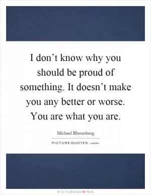 I don’t know why you should be proud of something. It doesn’t make you any better or worse. You are what you are Picture Quote #1