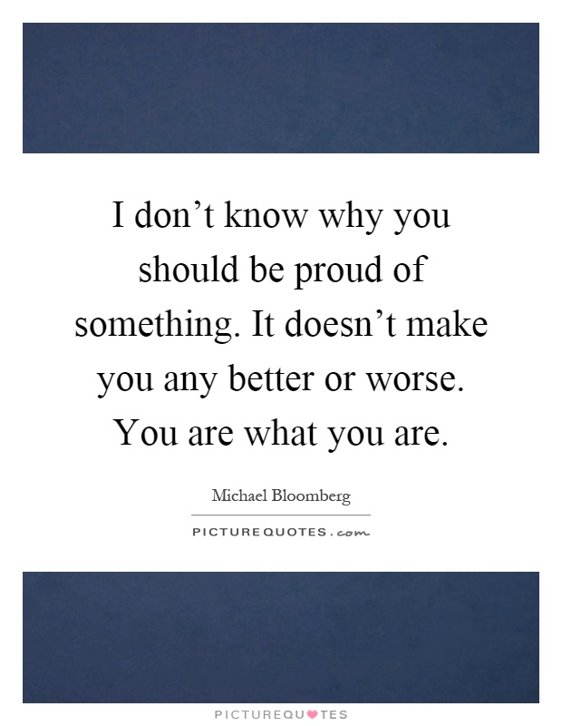 I don't know why you should be proud of something. It doesn't make you any better or worse. You are what you are Picture Quote #1