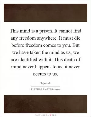 This mind is a prison. It cannot find any freedom anywhere. It must die before freedom comes to you. But we have taken the mind as us, we are identified with it. This death of mind never happens to us, it never occurs to us Picture Quote #1