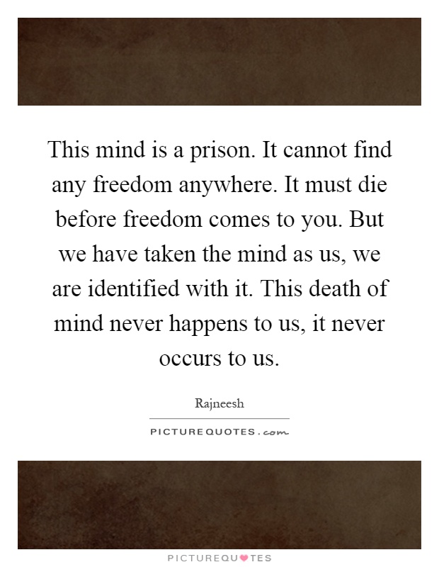 This mind is a prison. It cannot find any freedom anywhere. It must die before freedom comes to you. But we have taken the mind as us, we are identified with it. This death of mind never happens to us, it never occurs to us Picture Quote #1