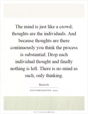 The mind is just like a crowd; thoughts are the individuals. And because thoughts are there continuously you think the process is substantial. Drop each individual thought and finally nothing is left. There is no mind as such, only thinking Picture Quote #1