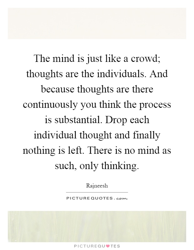 The mind is just like a crowd; thoughts are the individuals. And because thoughts are there continuously you think the process is substantial. Drop each individual thought and finally nothing is left. There is no mind as such, only thinking Picture Quote #1