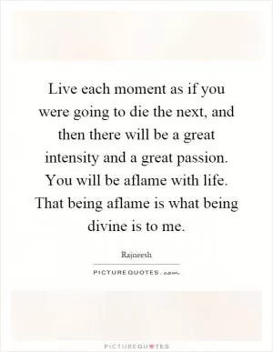 Live each moment as if you were going to die the next, and then there will be a great intensity and a great passion. You will be aflame with life. That being aflame is what being divine is to me Picture Quote #1