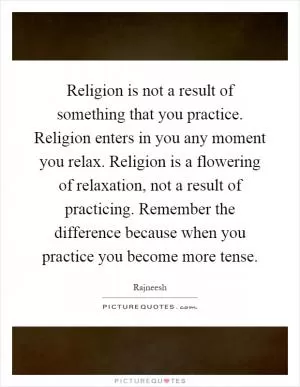 Religion is not a result of something that you practice. Religion enters in you any moment you relax. Religion is a flowering of relaxation, not a result of practicing. Remember the difference because when you practice you become more tense Picture Quote #1