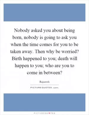 Nobody asked you about being born, nobody is going to ask you when the time comes for you to be taken away. Then why be worried? Birth happened to you; death will happen to you; who are you to come in between? Picture Quote #1