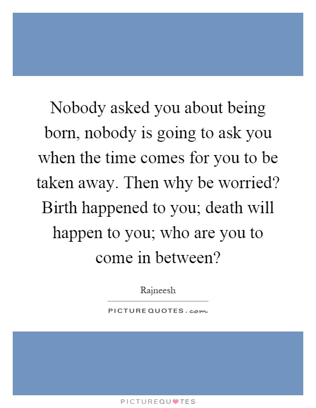 Nobody asked you about being born, nobody is going to ask you when the time comes for you to be taken away. Then why be worried? Birth happened to you; death will happen to you; who are you to come in between? Picture Quote #1