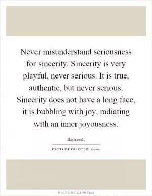 Never misunderstand seriousness for sincerity. Sincerity is very playful, never serious. It is true, authentic, but never serious. Sincerity does not have a long face, it is bubbling with joy, radiating with an inner joyousness Picture Quote #1