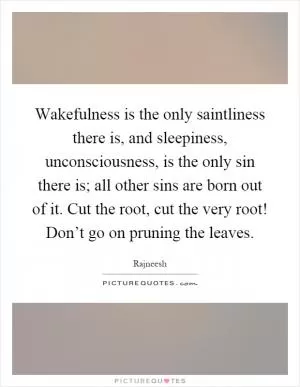 Wakefulness is the only saintliness there is, and sleepiness, unconsciousness, is the only sin there is; all other sins are born out of it. Cut the root, cut the very root! Don’t go on pruning the leaves Picture Quote #1