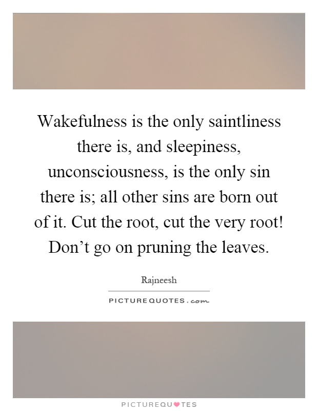 Wakefulness is the only saintliness there is, and sleepiness, unconsciousness, is the only sin there is; all other sins are born out of it. Cut the root, cut the very root! Don't go on pruning the leaves Picture Quote #1