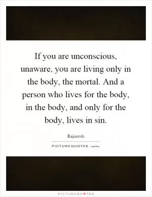 If you are unconscious, unaware, you are living only in the body, the mortal. And a person who lives for the body, in the body, and only for the body, lives in sin Picture Quote #1