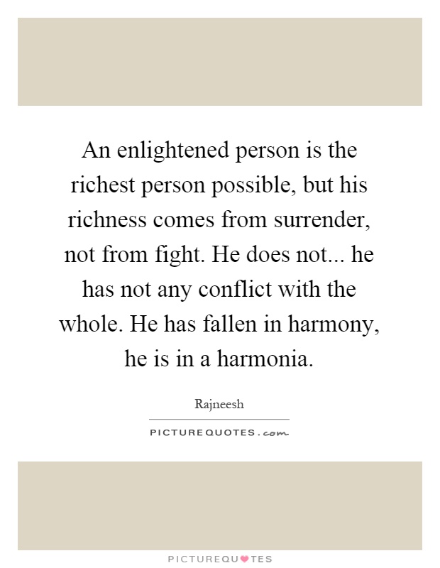 An enlightened person is the richest person possible, but his richness comes from surrender, not from fight. He does not... he has not any conflict with the whole. He has fallen in harmony, he is in a harmonia Picture Quote #1