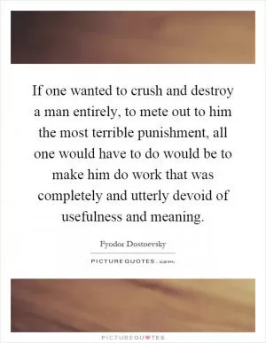 If one wanted to crush and destroy a man entirely, to mete out to him the most terrible punishment, all one would have to do would be to make him do work that was completely and utterly devoid of usefulness and meaning Picture Quote #1