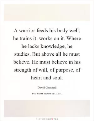 A warrior feeds his body well; he trains it; works on it. Where he lacks knowledge, he studies. But above all he must believe. He must believe in his strength of will, of purpose, of heart and soul Picture Quote #1