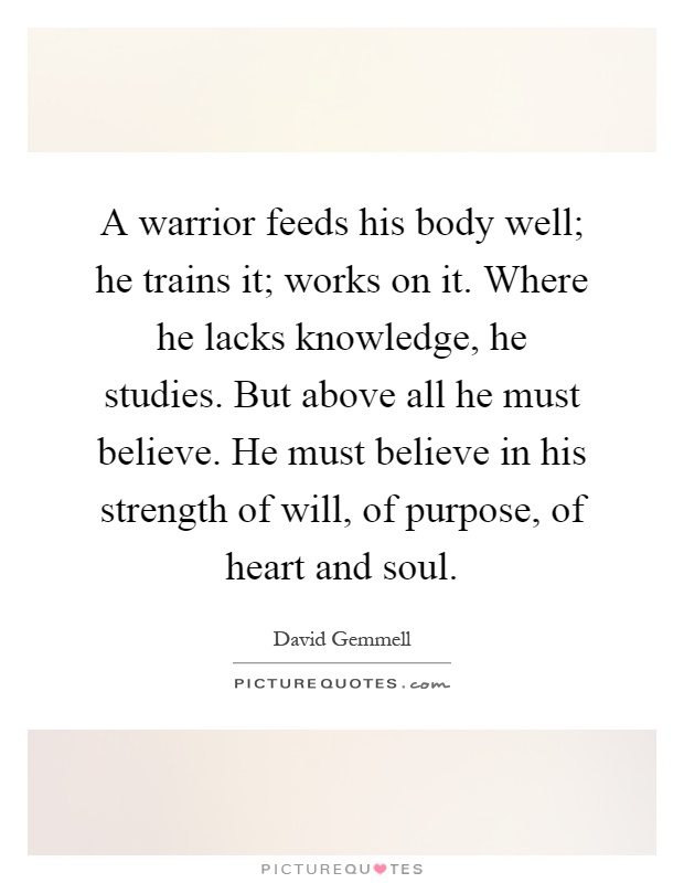 A warrior feeds his body well; he trains it; works on it. Where he lacks knowledge, he studies. But above all he must believe. He must believe in his strength of will, of purpose, of heart and soul Picture Quote #1